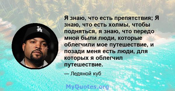 Я знаю, что есть препятствия; Я знаю, что есть холмы, чтобы подняться, я знаю, что передо мной были люди, которые облегчили мое путешествие, и позади меня есть люди, для которых я облегчил путешествие.