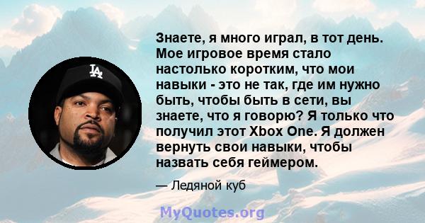 Знаете, я много играл, в тот день. Мое игровое время стало настолько коротким, что мои навыки - это не так, где им нужно быть, чтобы быть в сети, вы знаете, что я говорю? Я только что получил этот Xbox One. Я должен