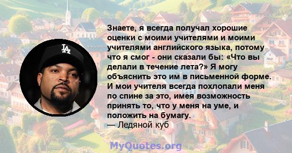 Знаете, я всегда получал хорошие оценки с моими учителями и моими учителями английского языка, потому что я смог - они сказали бы: «Что вы делали в течение лета?» Я могу объяснить это им в письменной форме. И мои