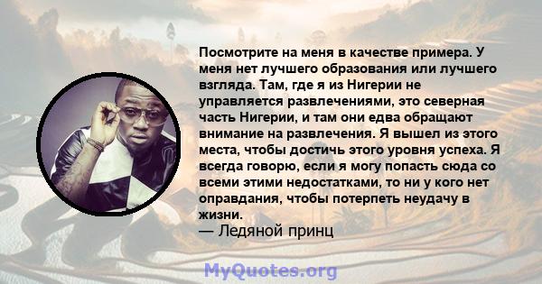 Посмотрите на меня в качестве примера. У меня нет лучшего образования или лучшего взгляда. Там, где я из Нигерии не управляется развлечениями, это северная часть Нигерии, и там они едва обращают внимание на развлечения. 