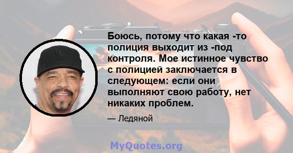 Боюсь, потому что какая -то полиция выходит из -под контроля. Мое истинное чувство с полицией заключается в следующем: если они выполняют свою работу, нет никаких проблем.