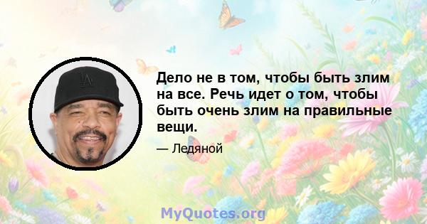 Дело не в том, чтобы быть злим на все. Речь идет о том, чтобы быть очень злим на правильные вещи.