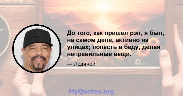 До того, как пришел рэп, я был, на самом деле, активно на улицах; попасть в беду, делая неправильные вещи.