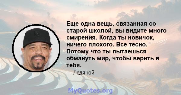 Еще одна вещь, связанная со старой школой, вы видите много смирения. Когда ты новичок, ничего плохого. Все тесно. Потому что ты пытаешься обмануть мир, чтобы верить в тебя.