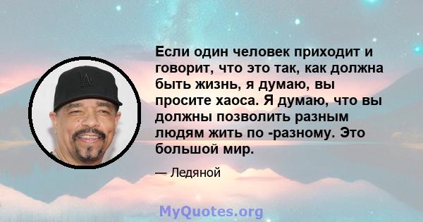 Если один человек приходит и говорит, что это так, как должна быть жизнь, я думаю, вы просите хаоса. Я думаю, что вы должны позволить разным людям жить по -разному. Это большой мир.