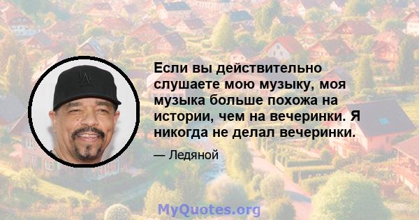 Если вы действительно слушаете мою музыку, моя музыка больше похожа на истории, чем на вечеринки. Я никогда не делал вечеринки.