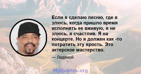 Если я сделаю песню, где я злюсь, когда пришло время исполнять ее вживую, я не злюсь, я счастлив. Я на концерте. Но я должен как -то потратить эту ярость. Это актерское мастерство.