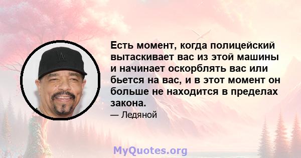 Есть момент, когда полицейский вытаскивает вас из этой машины и начинает оскорблять вас или бьется на вас, и в этот момент он больше не находится в пределах закона.