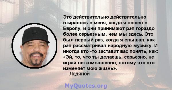 Это действительно действительно втиралось в меня, когда я пошел в Европу, и они принимают рэп гораздо более серьезным, чем мы здесь. Это был первый раз, когда я слышал, как рэп рассматривал народную музыку. И иногда кто 