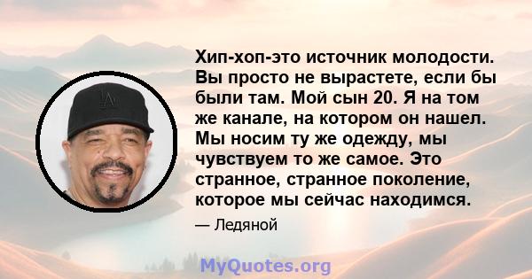 Хип-хоп-это источник молодости. Вы просто не вырастете, если бы были там. Мой сын 20. Я на том же канале, на котором он нашел. Мы носим ту же одежду, мы чувствуем то же самое. Это странное, странное поколение, которое