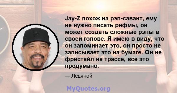 Jay-Z похож на рэп-савант, ему не нужно писать рифмы, он может создать сложные рэпы в своей голове. Я имею в виду, что он запоминает это, он просто не записывает это на бумаге. Он не фристайл на трассе, все это