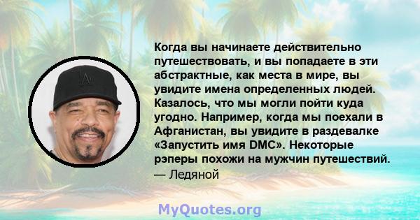 Когда вы начинаете действительно путешествовать, и вы попадаете в эти абстрактные, как места в мире, вы увидите имена определенных людей. Казалось, что мы могли пойти куда угодно. Например, когда мы поехали в