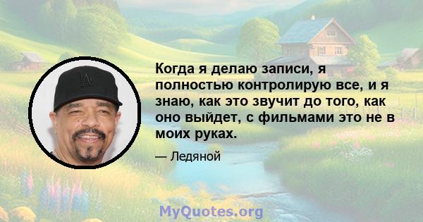 Когда я делаю записи, я полностью контролирую все, и я знаю, как это звучит до того, как оно выйдет, с фильмами это не в моих руках.