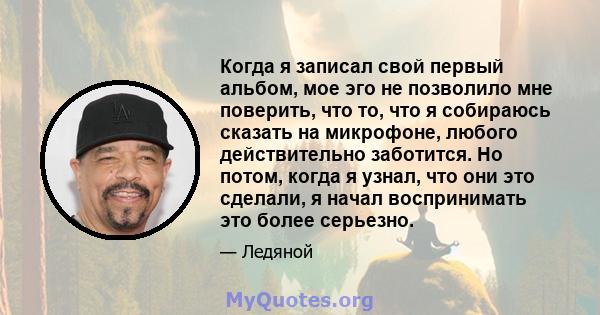 Когда я записал свой первый альбом, мое эго не позволило мне поверить, что то, что я собираюсь сказать на микрофоне, любого действительно заботится. Но потом, когда я узнал, что они это сделали, я начал воспринимать это 