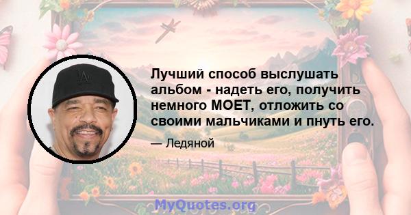 Лучший способ выслушать альбом - надеть его, получить немного MOET, отложить со своими мальчиками и пнуть его.