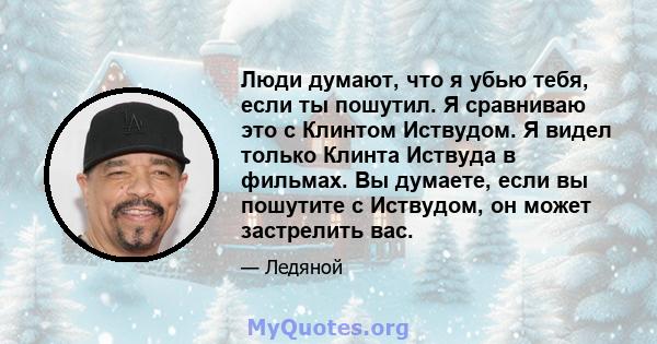 Люди думают, что я убью тебя, если ты пошутил. Я сравниваю это с Клинтом Иствудом. Я видел только Клинта Иствуда в фильмах. Вы думаете, если вы пошутите с Иствудом, он может застрелить вас.