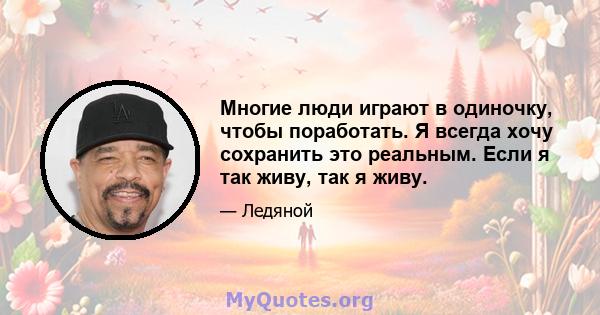 Многие люди играют в одиночку, чтобы поработать. Я всегда хочу сохранить это реальным. Если я так живу, так я живу.