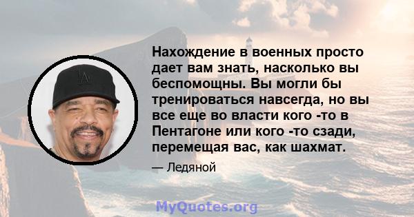 Нахождение в военных просто дает вам знать, насколько вы беспомощны. Вы могли бы тренироваться навсегда, но вы все еще во власти кого -то в Пентагоне или кого -то сзади, перемещая вас, как шахмат.