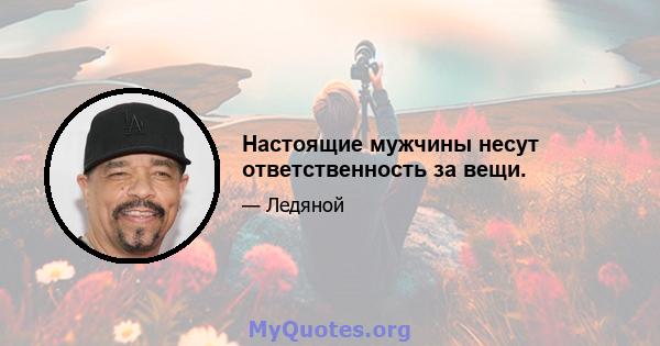 Настоящие мужчины несут ответственность за вещи.