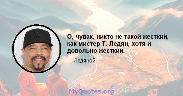 О, чувак, никто не такой жесткий, как мистер Т. Ледян, хотя и довольно жесткий.