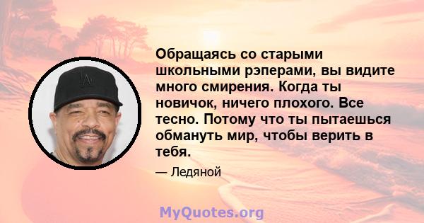 Обращаясь со старыми школьными рэперами, вы видите много смирения. Когда ты новичок, ничего плохого. Все тесно. Потому что ты пытаешься обмануть мир, чтобы верить в тебя.