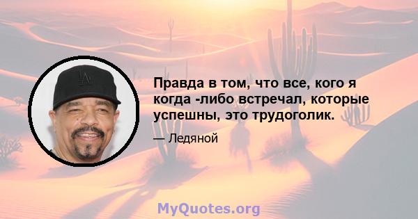 Правда в том, что все, кого я когда -либо встречал, которые успешны, это трудоголик.