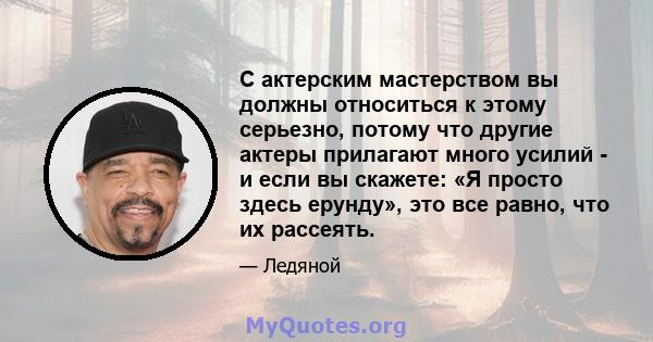 С актерским мастерством вы должны относиться к этому серьезно, потому что другие актеры прилагают много усилий - и если вы скажете: «Я просто здесь ерунду», это все равно, что их рассеять.