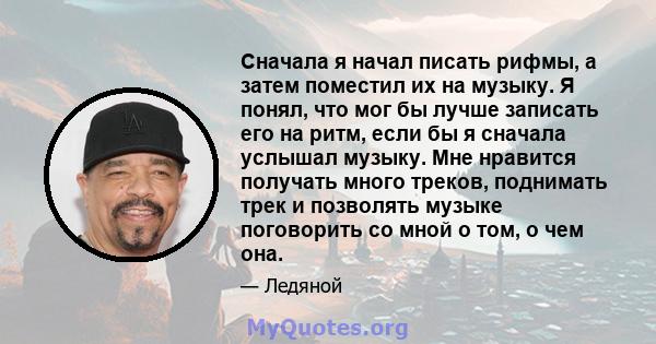 Сначала я начал писать рифмы, а затем поместил их на музыку. Я понял, что мог бы лучше записать его на ритм, если бы я сначала услышал музыку. Мне нравится получать много треков, поднимать трек и позволять музыке