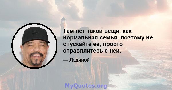 Там нет такой вещи, как нормальная семья, поэтому не спускайте ее, просто справляйтесь с ней.