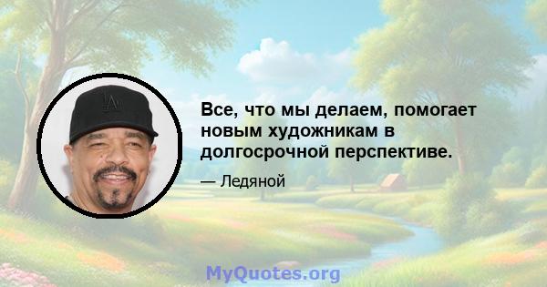 Все, что мы делаем, помогает новым художникам в долгосрочной перспективе.