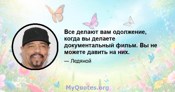 Все делают вам одолжение, когда вы делаете документальный фильм. Вы не можете давить на них.