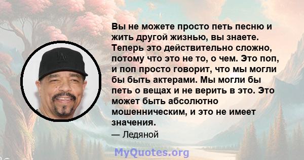 Вы не можете просто петь песню и жить другой жизнью, вы знаете. Теперь это действительно сложно, потому что это не то, о чем. Это поп, и поп просто говорит, что мы могли бы быть актерами. Мы могли бы петь о вещах и не