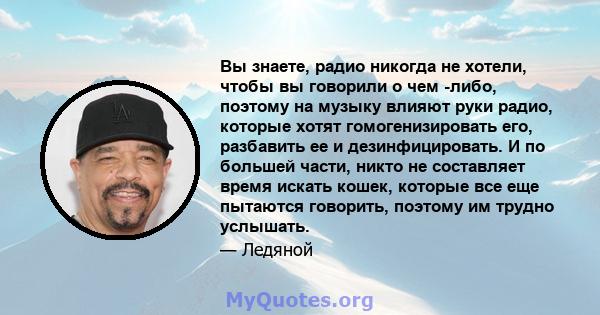 Вы знаете, радио никогда не хотели, чтобы вы говорили о чем -либо, поэтому на музыку влияют руки радио, которые хотят гомогенизировать его, разбавить ее и дезинфицировать. И по большей части, никто не составляет время