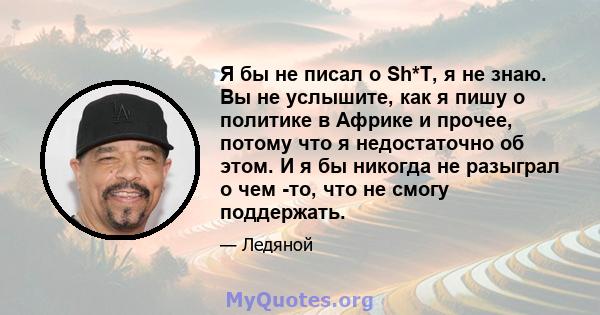 Я бы не писал о Sh*T, я не знаю. Вы не услышите, как я пишу о политике в Африке и прочее, потому что я недостаточно об этом. И я бы никогда не разыграл о чем -то, что не смогу поддержать.