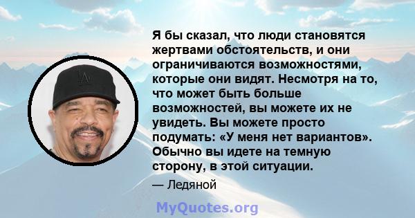 Я бы сказал, что люди становятся жертвами обстоятельств, и они ограничиваются возможностями, которые они видят. Несмотря на то, что может быть больше возможностей, вы можете их не увидеть. Вы можете просто подумать: «У