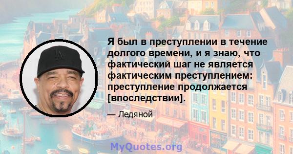 Я был в преступлении в течение долгого времени, и я знаю, что фактический шаг не является фактическим преступлением: преступление продолжается [впоследствии].