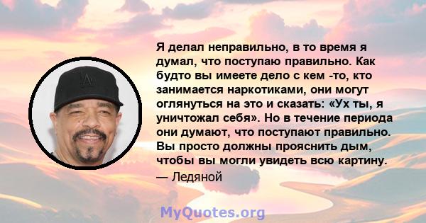 Я делал неправильно, в то время я думал, что поступаю правильно. Как будто вы имеете дело с кем -то, кто занимается наркотиками, они могут оглянуться на это и сказать: «Ух ты, я уничтожал себя». Но в течение периода они 