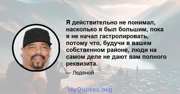 Я действительно не понимал, насколько я был большим, пока я не начал гастролировать, потому что, будучи в вашем собственном районе, люди на самом деле не дают вам полного реквизита.