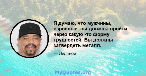 Я думаю, что мужчины, взрослые, вы должны пройти через какую -то форму трудностей. Вы должны затвердеть металл.