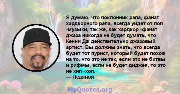 Я думаю, что поклонник рэпа, фанат хардкорного рэпа, всегда уйдет от поп -музыки, так же, как хардкор -фанат джаза никогда не будет думать, что Кенни Дж действительно джазовый артист. Вы должны знать, что всегда будет