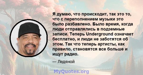 Я думаю, что происходит, так это то, что с переполнением музыки это было разбавлено. Было время, когда люди отправлялись в подземные записи. Теперь Underground означает бесплатно, и люди не заботятся об этом. Так что