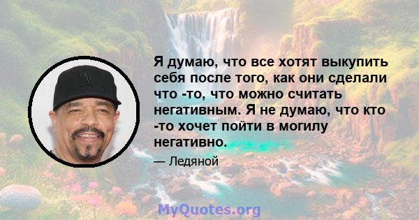 Я думаю, что все хотят выкупить себя после того, как они сделали что -то, что можно считать негативным. Я не думаю, что кто -то хочет пойти в могилу негативно.