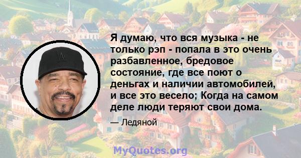 Я думаю, что вся музыка - не только рэп - попала в это очень разбавленное, бредовое состояние, где все поют о деньгах и наличии автомобилей, и все это весело; Когда на самом деле люди теряют свои дома.