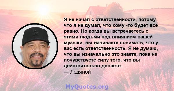 Я не начал с ответственности, потому что я не думал, что кому -то будет все равно. Но когда вы встречаетесь с этими людьми под влиянием вашей музыки, вы начинаете понимать, что у вас есть ответственность. Я не думаю,