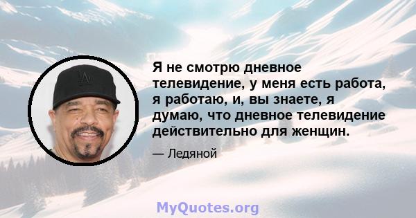 Я не смотрю дневное телевидение, у меня есть работа, я работаю, и, вы знаете, я думаю, что дневное телевидение действительно для женщин.