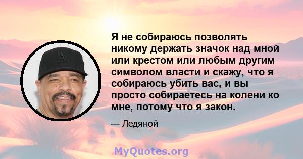 Я не собираюсь позволять никому держать значок над мной или крестом или любым другим символом власти и скажу, что я собираюсь убить вас, и вы просто собираетесь на колени ко мне, потому что я закон.