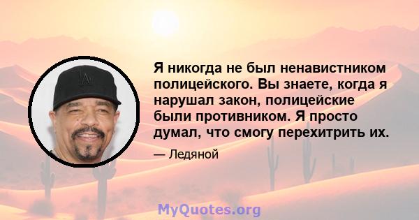 Я никогда не был ненавистником полицейского. Вы знаете, когда я нарушал закон, полицейские были противником. Я просто думал, что смогу перехитрить их.