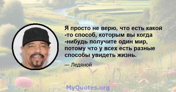 Я просто не верю, что есть какой -то способ, которым вы когда -нибудь получите один мир, потому что у всех есть разные способы увидеть жизнь.