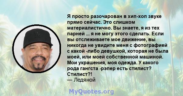 Я просто разочарован в хип-хоп звуке прямо сейчас. Это слишком материалистично. Вы знаете, я из тех парней ... я не могу этого сделать. Если вы отслеживаете мое движение, вы никогда не увидите меня с фотографией с какой 