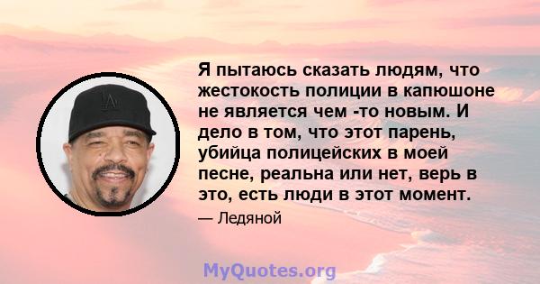 Я пытаюсь сказать людям, что жестокость полиции в капюшоне не является чем -то новым. И дело в том, что этот парень, убийца полицейских в моей песне, реальна или нет, верь в это, есть люди в этот момент.